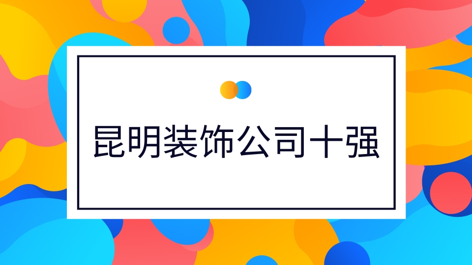 昆明十大装饰公司排名 昆明装修公司排名前十强